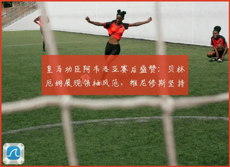 皇马功臣阿韦洛亚赛后盛赞：贝林厄姆展现领袖风范，维尼修斯坚持自我赢尊重