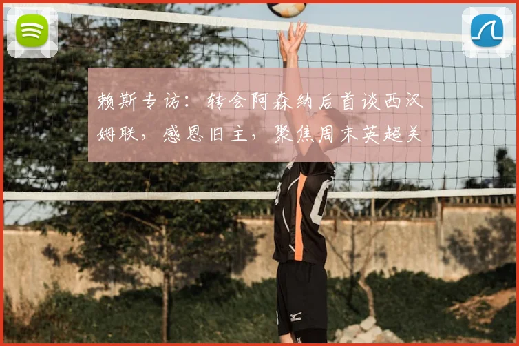 赖斯专访:转会阿森纳后首谈西汉姆联,感恩旧主,聚焦周末英超关键战