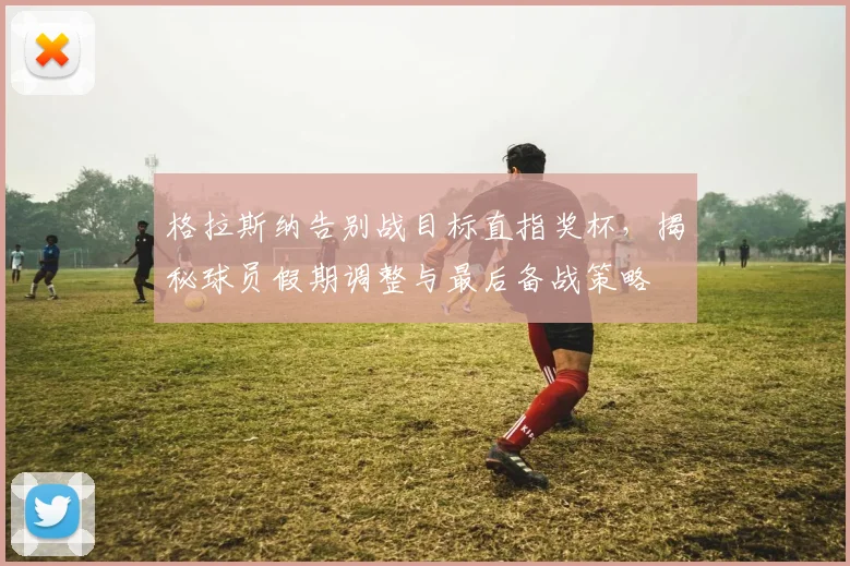 格拉斯纳告别战目标直指奖杯，揭秘球员假期调整与最后备战策略