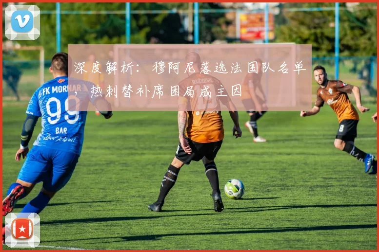 深度解析:穆阿尼落选法国队名单,热刺替补席困局成主因