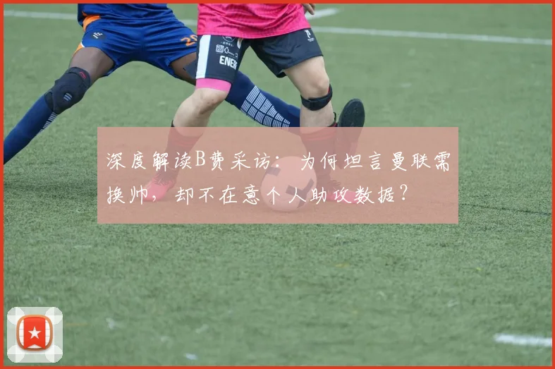 深度解读B费采访:为何坦言曼联需换帅,却不在意个人助攻数据?