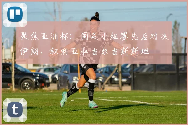 聚焦亚洲杯:国足小组赛先后对决伊朗、叙利亚和吉尔吉斯斯坦