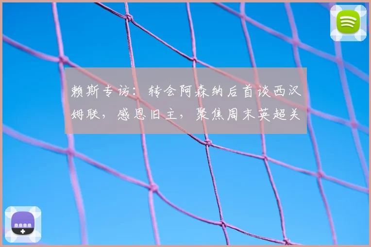 赖斯专访：转会阿森纳后首谈西汉姆联，感恩旧主，聚焦周末英超关键战