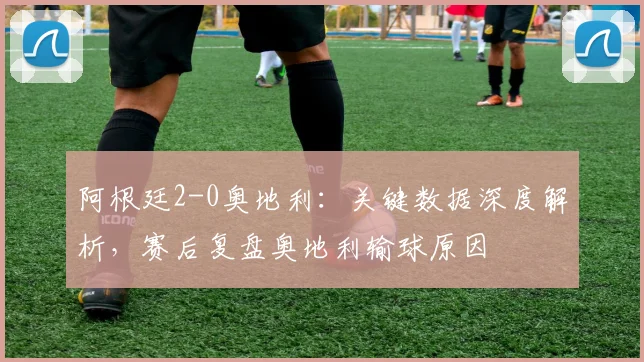 阿根廷2-0奥地利:关键数据深度解析,赛后复盘奥地利输球原因